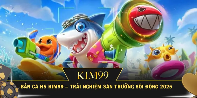 Bắn Cá H5 KIM99 – Trải Nghiệm Săn Thưởng Sôi Động 2025